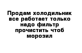 Продам холодильник все работает только надо фильтр прочистить чтоб морозил